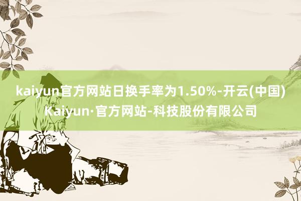 kaiyun官方网站日换手率为1.50%-开云(中国)Kaiyun·官方网站-科技股份有限公司