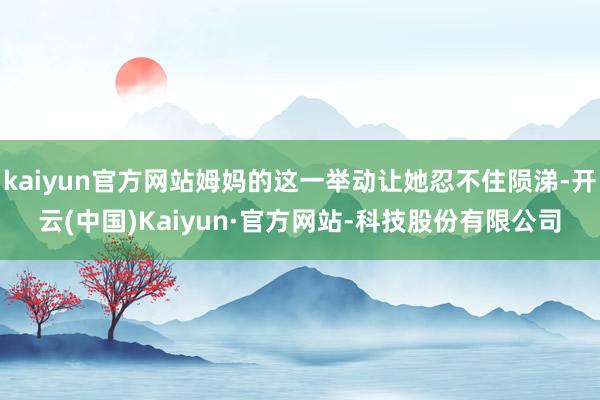 kaiyun官方网站姆妈的这一举动让她忍不住陨涕-开云(中国)Kaiyun·官方网站-科技股份有限公司