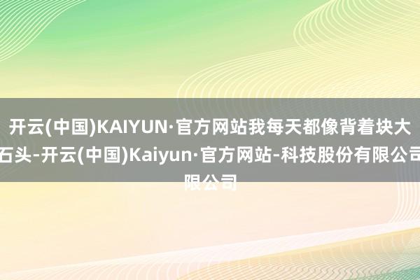 开云(中国)KAIYUN·官方网站我每天都像背着块大石头-开云(中国)Kaiyun·官方网站-科技股份有限公司