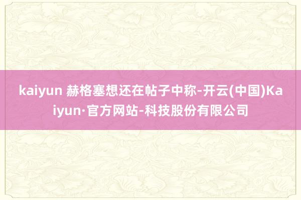 kaiyun 　　赫格塞想还在帖子中称-开云(中国)Kaiyun·官方网站-科技股份有限公司