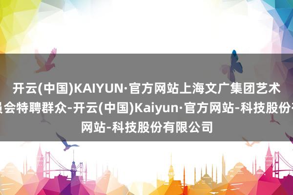 开云(中国)KAIYUN·官方网站上海文广集团艺术群众委员会特聘群众-开云(中国)Kaiyun·官方网站-科技股份有限公司