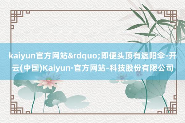 kaiyun官方网站&rdquo;即便头顶有遮阳伞-开云(中国)Kaiyun·官方网站-科技股份有限公司