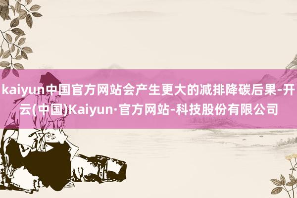 kaiyun中国官方网站会产生更大的减排降碳后果-开云(中国)Kaiyun·官方网站-科技股份有限公司