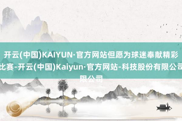 开云(中国)KAIYUN·官方网站但愿为球迷奉献精彩比赛-开云(中国)Kaiyun·官方网站-科技股份有限公司
