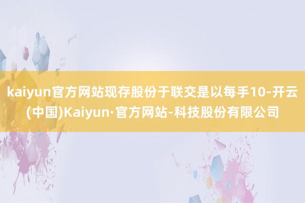 kaiyun官方网站现存股份于联交是以每手10-开云(中国)Kaiyun·官方网站-科技股份有限公司