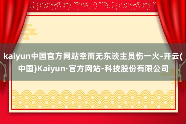 kaiyun中国官方网站幸而无东谈主员伤一火-开云(中国)Kaiyun·官方网站-科技股份有限公司