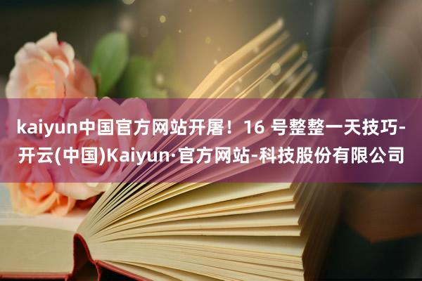 kaiyun中国官方网站开屠!16 号整整一天技巧-开云(中国)Kaiyun·官方网站-科技股份有限公司