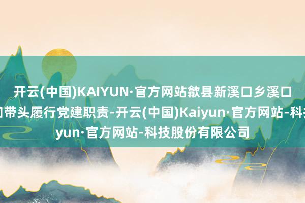 开云(中国)KAIYUN·官方网站歙县新溪口乡溪口村驻村第一通知带头履行党建职责-开云(中国)Kaiyun·官方网站-科技股份有限公司