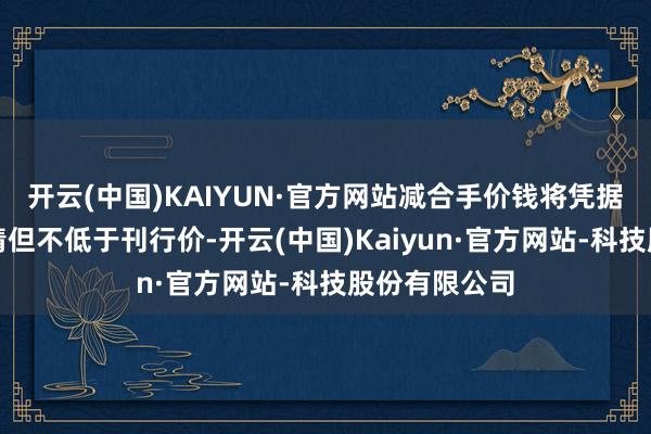 开云(中国)KAIYUN·官方网站减合手价钱将凭据市集价钱详情但不低于刊行价-开云(中国)Kaiyun·官方网站-科技股份有限公司