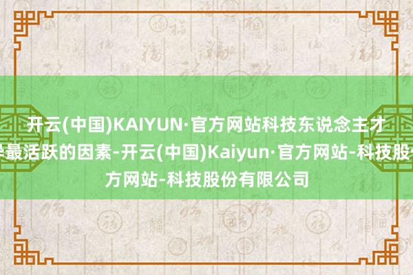 开云(中国)KAIYUN·官方网站 科技东说念主才一向是立异最活跃的因素-开云(中国)Kaiyun·官方网站-科技股份有限公司
