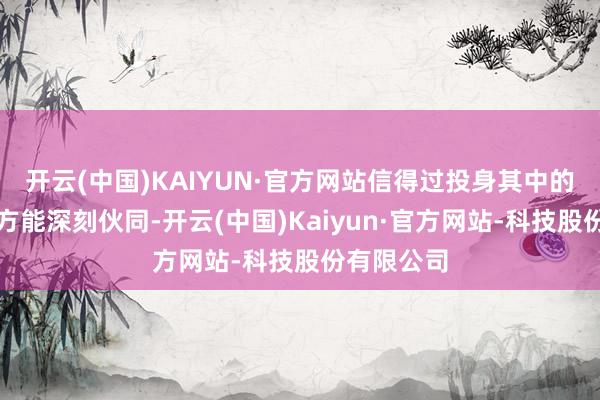 开云(中国)KAIYUN·官方网站信得过投身其中的东说念主方能深刻伙同-开云(中国)Kaiyun·官方网站-科技股份有限公司