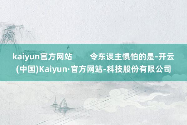 kaiyun官方网站        令东谈主惧怕的是-开云(中国)Kaiyun·官方网站-科技股份有限公司