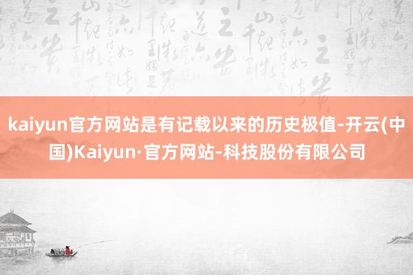 kaiyun官方网站是有记载以来的历史极值-开云(中国)Kaiyun·官方网站-科技股份有限公司