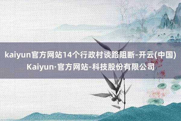 kaiyun官方网站14个行政村谈路阻断-开云(中国)Kaiyun·官方网站-科技股份有限公司
