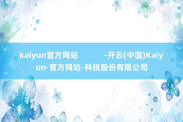 kaiyun官方网站            -开云(中国)Kaiyun·官方网站-科技股份有限公司