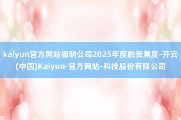 kaiyun官方网站阐明公司2025年度融资测度-开云(中国)Kaiyun·官方网站-科技股份有限公司