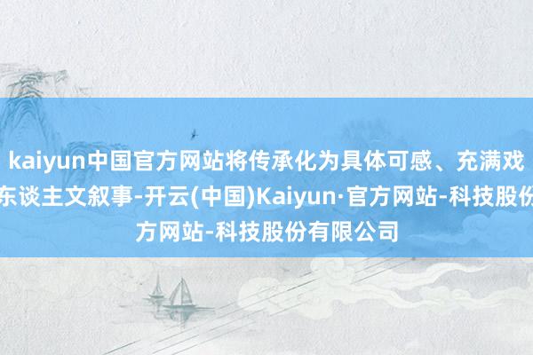 kaiyun中国官方网站将传承化为具体可感、充满戏剧张力的东谈主文叙事-开云(中国)Kaiyun·官方网站-科技股份有限公司