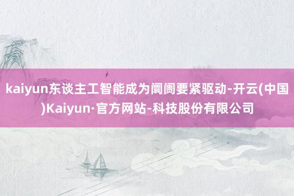 kaiyun东谈主工智能成为阛阓要紧驱动-开云(中国)Kaiyun·官方网站-科技股份有限公司