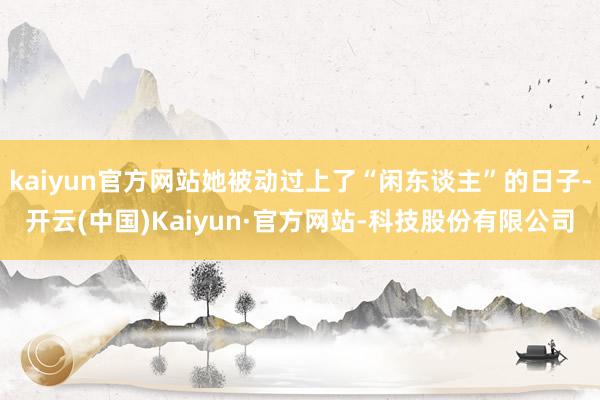 kaiyun官方网站她被动过上了“闲东谈主”的日子-开云(中国)Kaiyun·官方网站-科技股份有限公司