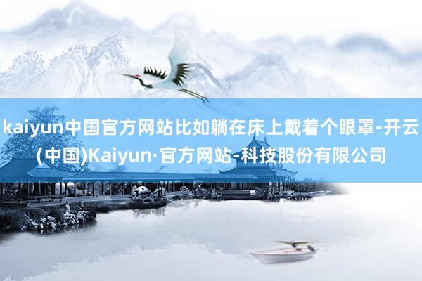 kaiyun中国官方网站比如躺在床上戴着个眼罩-开云(中国)Kaiyun·官方网站-科技股份有限公司