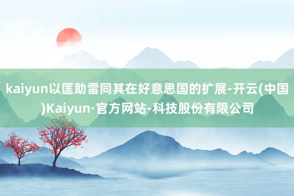 kaiyun以匡助雷同其在好意思国的扩展-开云(中国)Kaiyun·官方网站-科技股份有限公司