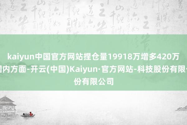 kaiyun中国官方网站捏仓量19918万增多420万；国内方面-开云(中国)Kaiyun·官方网站-科技股份有限公司