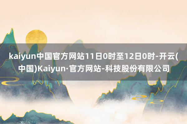 kaiyun中国官方网站11日0时至12日0时-开云(中国)Kaiyun·官方网站-科技股份有限公司