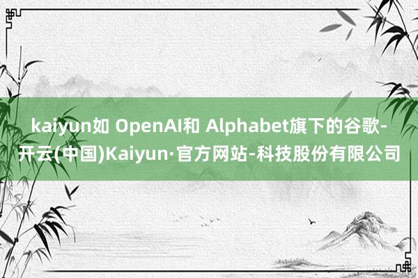 kaiyun如 OpenAI和 Alphabet旗下的谷歌-开云(中国)Kaiyun·官方网站-科技股份有限公司