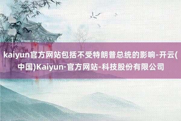 kaiyun官方网站包括不受特朗普总统的影响-开云(中国)Kaiyun·官方网站-科技股份有限公司