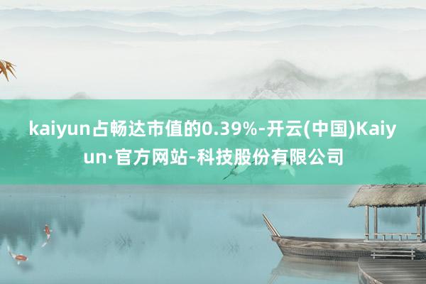kaiyun占畅达市值的0.39%-开云(中国)Kaiyun·官方网站-科技股份有限公司