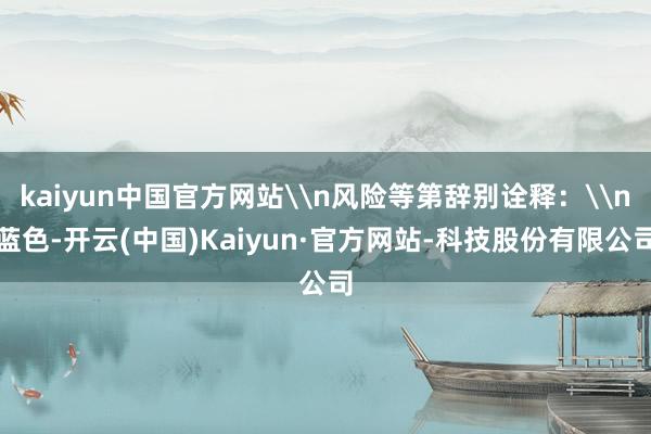kaiyun中国官方网站\n风险等第辞别诠释：\n蓝色-开云(中国)Kaiyun·官方网站-科技股份有限公司