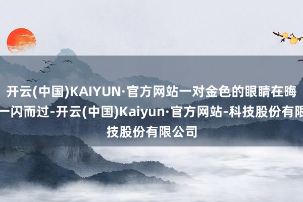 开云(中国)KAIYUN·官方网站一对金色的眼睛在晦黢黑一闪而过-开云(中国)Kaiyun·官方网站-科技股份有限公司