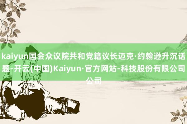kaiyun国会众议院共和党籍议长迈克·约翰逊升沉话题-开云(中国)Kaiyun·官方网站-科技股份有限公司
