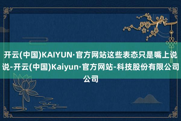开云(中国)KAIYUN·官方网站这些表态只是嘴上说说-开云(中国)Kaiyun·官方网站-科技股份有限公司