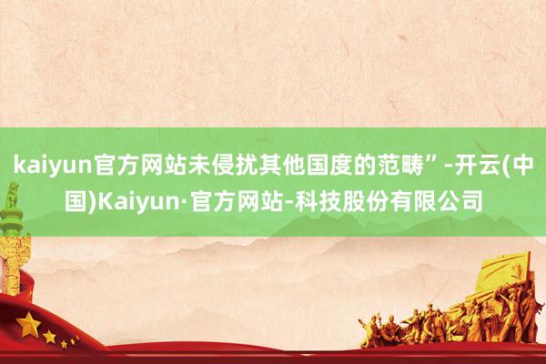 kaiyun官方网站未侵扰其他国度的范畴”-开云(中国)Kaiyun·官方网站-科技股份有限公司