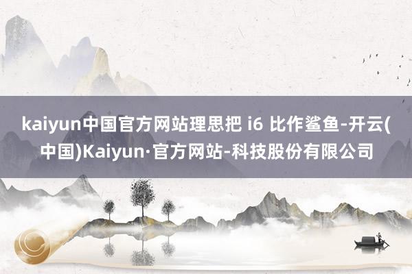 kaiyun中国官方网站理思把 i6 比作鲨鱼-开云(中国)Kaiyun·官方网站-科技股份有限公司