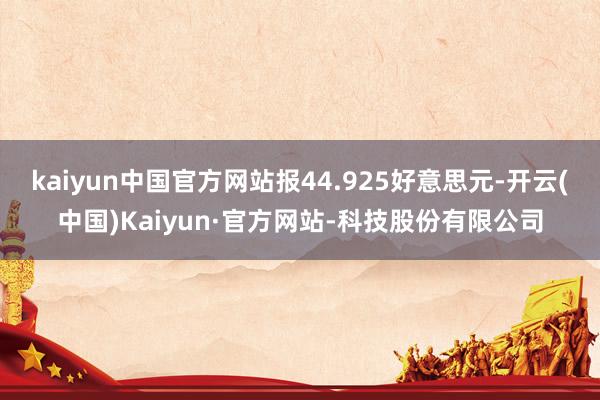 kaiyun中国官方网站报44.925好意思元-开云(中国)Kaiyun·官方网站-科技股份有限公司