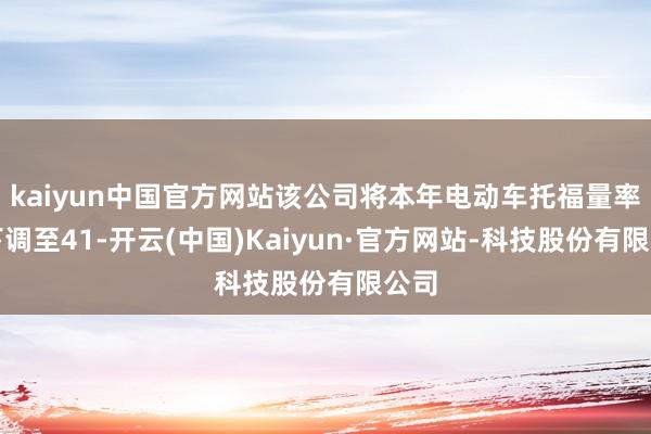 kaiyun中国官方网站该公司将本年电动车托福量率领下调至41-开云(中国)Kaiyun·官方网站-科技股份有限公司