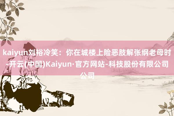 kaiyun刘裕冷笑：你在城楼上险恶肢解张纲老母时-开云(中国)Kaiyun·官方网站-科技股份有限公司
