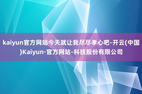 kaiyun官方网站今天就让我尽尽孝心吧-开云(中国)Kaiyun·官方网站-科技股份有限公司