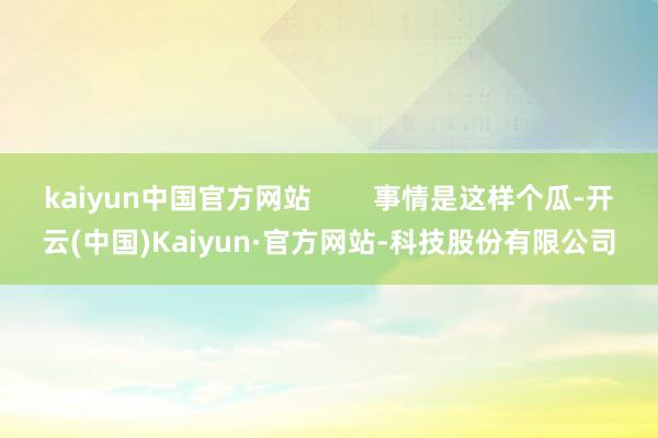 kaiyun中国官方网站        事情是这样个瓜-开云(中国)Kaiyun·官方网站-科技股份有限公司