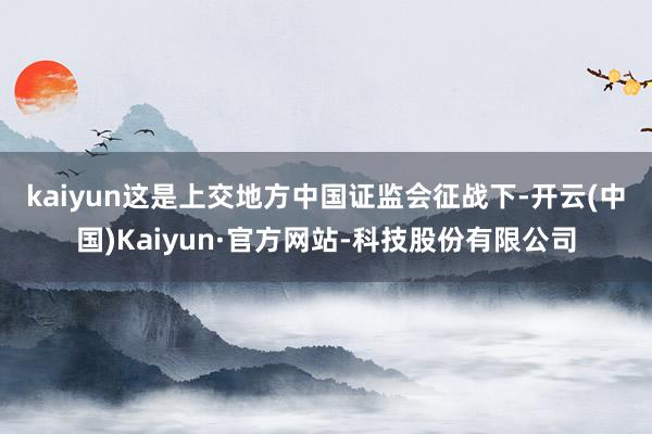 kaiyun　　这是上交地方中国证监会征战下-开云(中国)Kaiyun·官方网站-科技股份有限公司