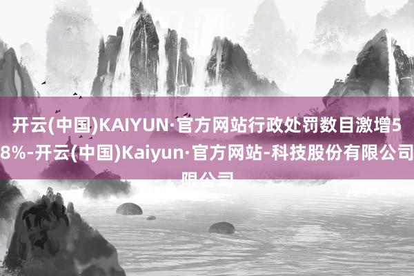 开云(中国)KAIYUN·官方网站行政处罚数目激增58%-开云(中国)Kaiyun·官方网站-科技股份有限公司