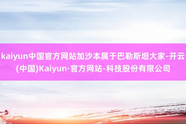 kaiyun中国官方网站加沙本属于巴勒斯坦大家-开云(中国)Kaiyun·官方网站-科技股份有限公司