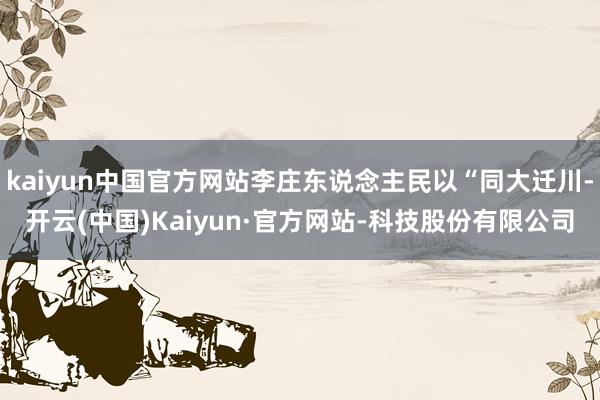 kaiyun中国官方网站李庄东说念主民以“同大迁川-开云(中国)Kaiyun·官方网站-科技股份有限公司