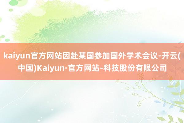 kaiyun官方网站因赴某国参加国外学术会议-开云(中国)Kaiyun·官方网站-科技股份有限公司