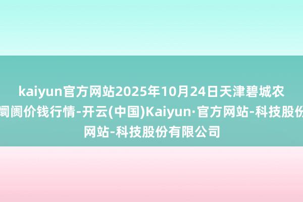 kaiyun官方网站2025年10月24日天津碧城农家具批发阛阓价钱行情-开云(中国)Kaiyun·官方网站-科技股份有限公司