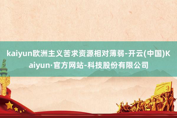kaiyun欧洲主义苦求资源相对薄弱-开云(中国)Kaiyun·官方网站-科技股份有限公司