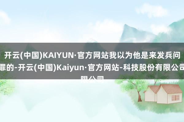 开云(中国)KAIYUN·官方网站我以为他是来发兵问罪的-开云(中国)Kaiyun·官方网站-科技股份有限公司