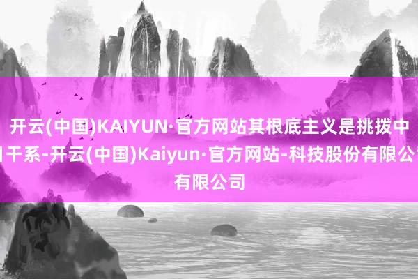 开云(中国)KAIYUN·官方网站其根底主义是挑拨中日干系-开云(中国)Kaiyun·官方网站-科技股份有限公司